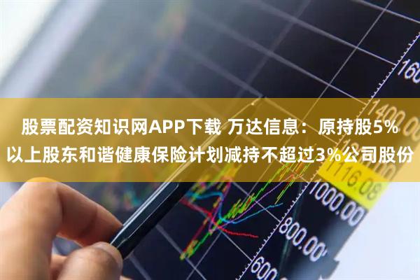 股票配资知识网APP下载 万达信息：原持股5%以上股东和谐健康保险计划减持不超过3%公司股份