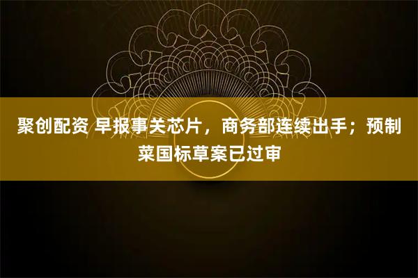 聚创配资 早报事关芯片，商务部连续出手；预制菜国标草案已过审