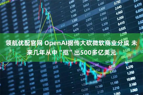 领航优配官网 OpenAI据传大砍微软商业分成 未来几年从中“抠”出500多亿美元