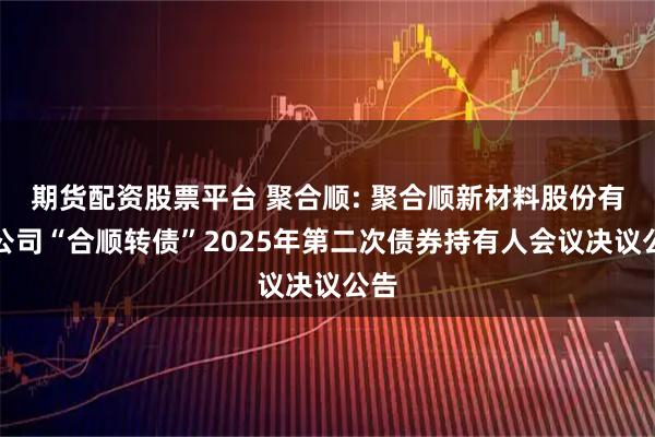 期货配资股票平台 聚合顺: 聚合顺新材料股份有限公司“合顺转债”2025年第二次债券持有人会议决议公告