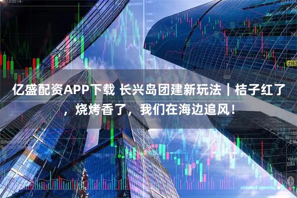 亿盛配资APP下载 长兴岛团建新玩法｜桔子红了，烧烤香了，我们在海边追风！