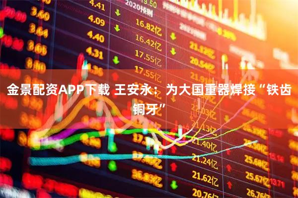 金景配资APP下载 王安永：为大国重器焊接“铁齿铜牙”