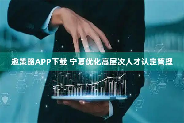 趣策略APP下载 宁夏优化高层次人才认定管理