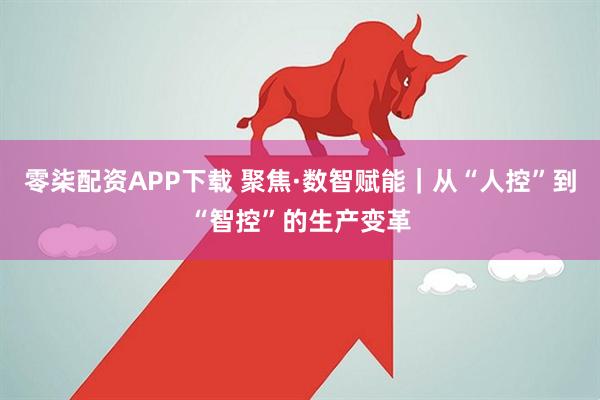 零柒配资APP下载 聚焦·数智赋能｜从“人控”到“智控”的生产变革