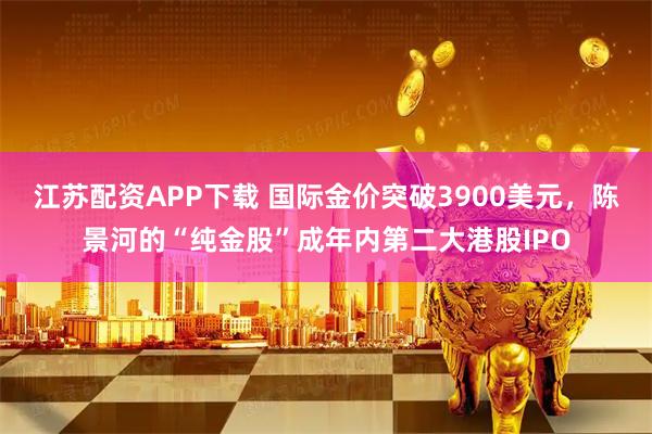 江苏配资APP下载 国际金价突破3900美元，陈景河的“纯金股”成年内第二大港股IPO