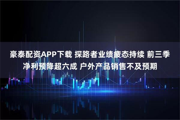 豪泰配资APP下载 探路者业绩疲态持续 前三季净利预降超六成 户外产品销售不及预期
