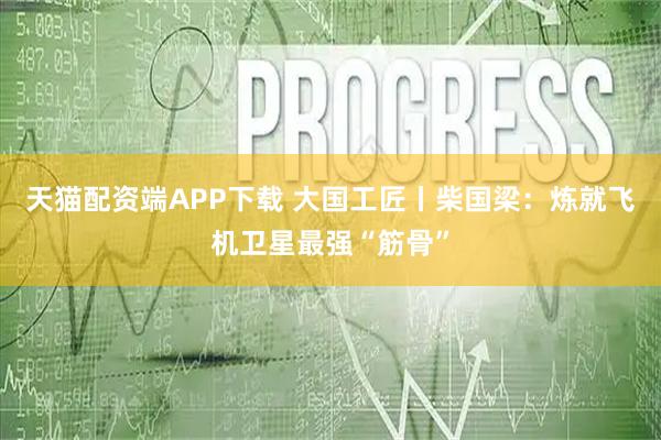 天猫配资端APP下载 大国工匠丨柴国梁：炼就飞机卫星最强“筋骨”