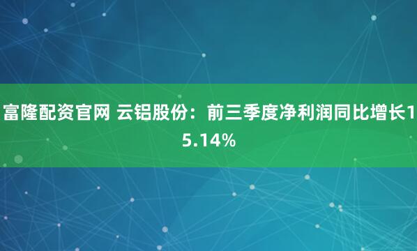 富隆配资官网 云铝股份：前三季度净利润同比增长15.14%