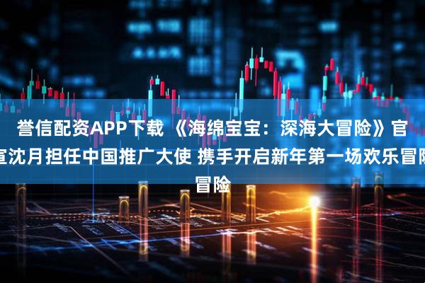 誉信配资APP下载 《海绵宝宝：深海大冒险》官宣沈月担任中国推广大使 携手开启新年第一场欢乐冒险