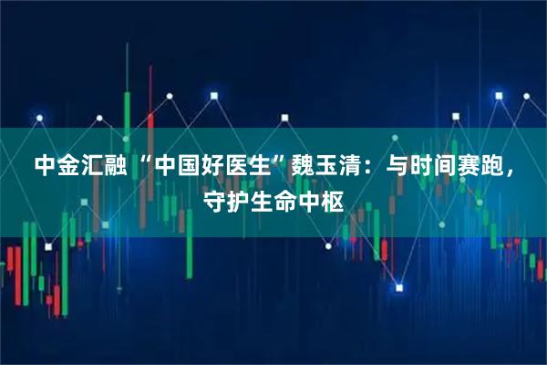 中金汇融 “中国好医生”魏玉清：与时间赛跑，守护生命中枢
