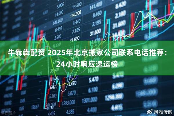 牛犇犇配资 2025年北京搬家公司联系电话推荐：24小时响应速运榜