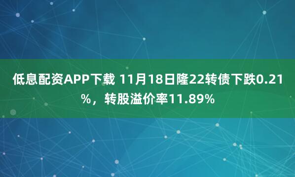 低息配资APP下载 11月18日隆22转债下跌0.21%，转股溢价率11.89%