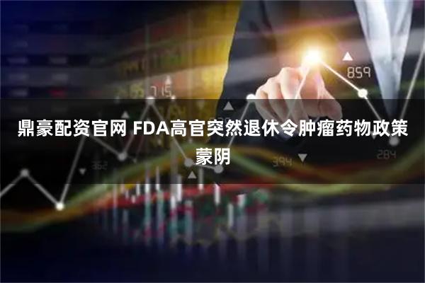 鼎豪配资官网 FDA高官突然退休令肿瘤药物政策蒙阴