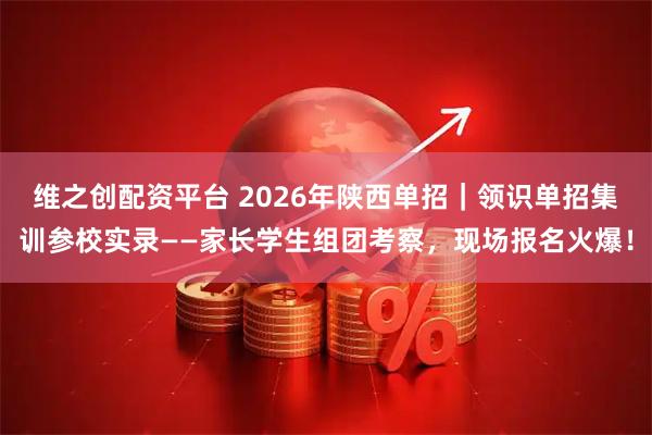 维之创配资平台 2026年陕西单招｜领识单招集训参校实录——家长学生组团考察，现场报名火爆！