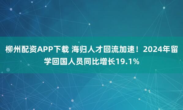 柳州配资APP下载 海归人才回流加速！2024年留学回国人员同比增长19.1%