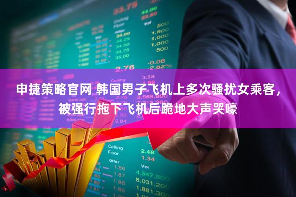 申捷策略官网 韩国男子飞机上多次骚扰女乘客，被强行拖下飞机后跪地大声哭嚎