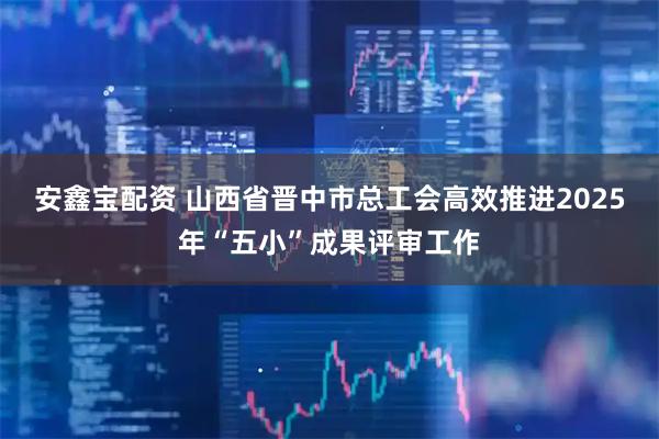 安鑫宝配资 山西省晋中市总工会高效推进2025年“五小”成果评审工作