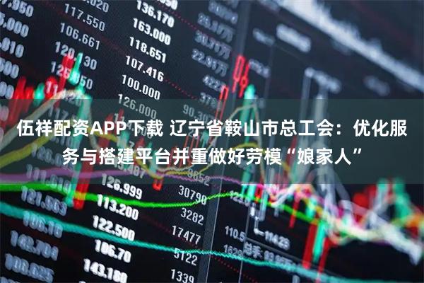 伍祥配资APP下载 辽宁省鞍山市总工会：优化服务与搭建平台并重做好劳模“娘家人”