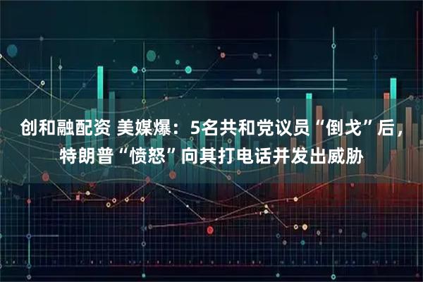 创和融配资 美媒爆：5名共和党议员“倒戈”后，特朗普“愤怒”向其打电话并发出威胁