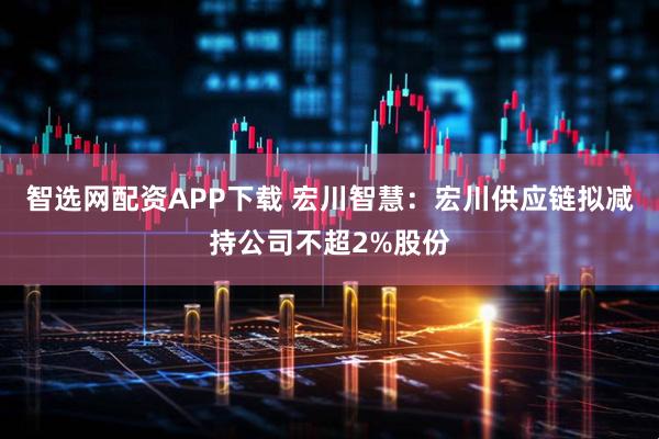 智选网配资APP下载 宏川智慧：宏川供应链拟减持公司不超2%股份