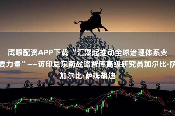 鹰眼配资APP下载 “汇聚起推动全球治理体系变革的重要力量”——访印尼东南战略智库高级研究员加尔比·萨姆胡迪