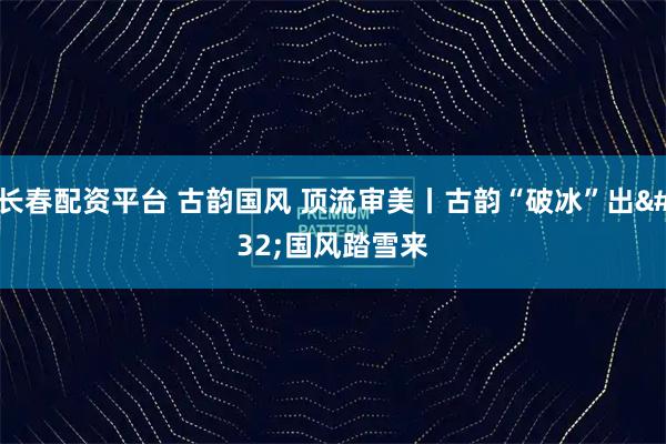 长春配资平台 古韵国风 顶流审美丨古韵“破冰”出 国风踏雪来