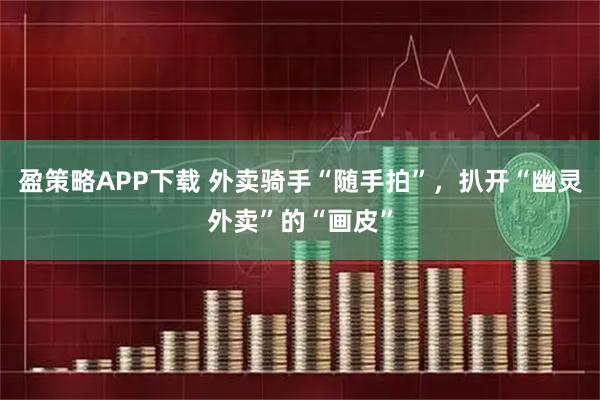 盈策略APP下载 外卖骑手“随手拍”，扒开“幽灵外卖”的“画皮”
