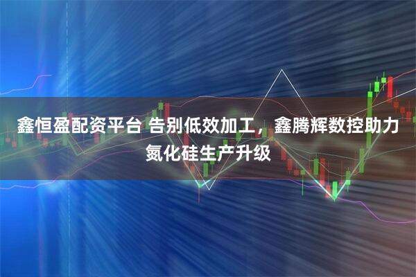 鑫恒盈配资平台 告别低效加工，鑫腾辉数控助力氮化硅生产升级