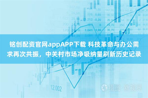 铭创配资官网appAPP下载 科技革命与办公需求再次共振，中关村市场净吸纳量刷新历史记录