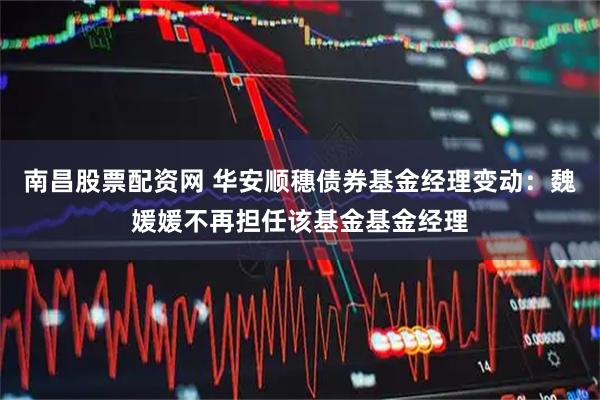 南昌股票配资网 华安顺穗债券基金经理变动：魏媛媛不再担任该基金基金经理