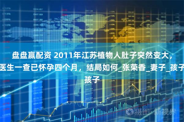 盘盘赢配资 2011年江苏植物人肚子突然变大，医生一查已怀孕四个月，结局如何_张荣香_妻子_孩子