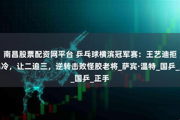 南昌股票配资网平台 乒乓球横滨冠军赛：王艺迪拒绝爆冷，让二追三，逆转击败怪胶老将_萨宾·温特_国乒_正手