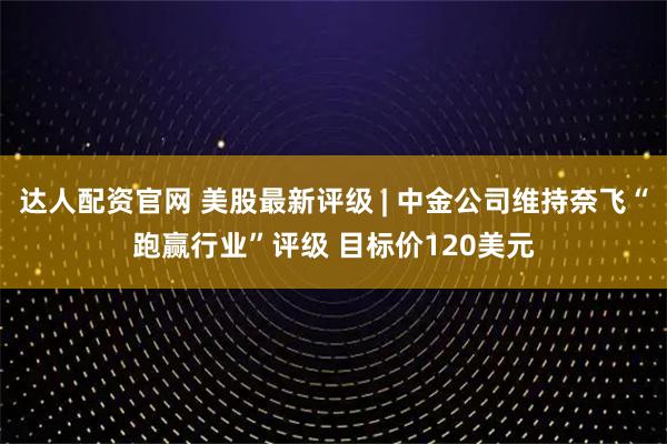 达人配资官网 美股最新评级 | 中金公司维持奈飞“跑赢行业”评级 目标价120美元