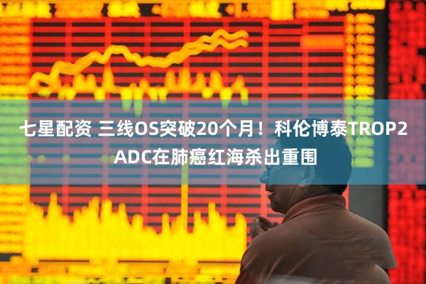 七星配资 三线OS突破20个月！科伦博泰TROP2 ADC在肺癌红海杀出重围