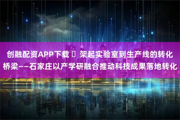 创融配资APP下载 ​架起实验室到生产线的转化桥梁——石家庄以产学研融合推动科技成果落地转化